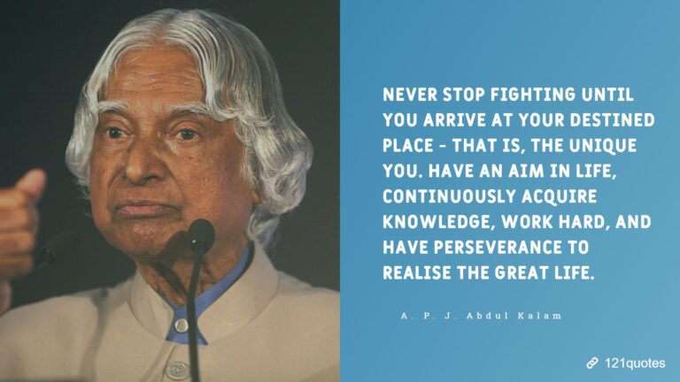 Never stop fighting until you arrive at your destined place - that is, the unique you. Have an aim in life, continuously acquire knowledge, work hard, and have perseverance to realise the great life. A. P. J. Abdul Kalam